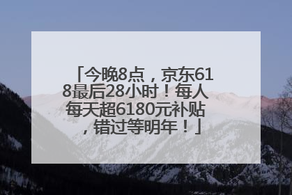 今晚8点，京东618最后28小时！每人每天超6180元补贴，错过等明年！