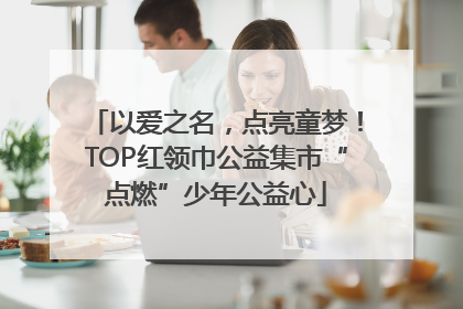 以爱之名，点亮童梦！TOP红领巾公益集市“点燃”少年公益心