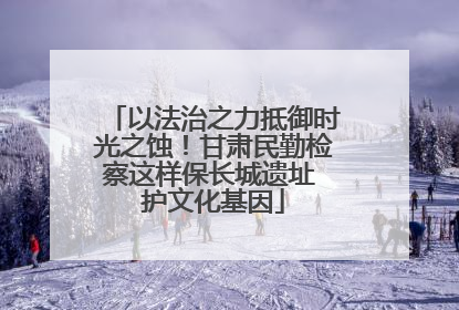 以法治之力抵御时光之蚀！甘肃民勤检察这样保长城遗址 护文化基因