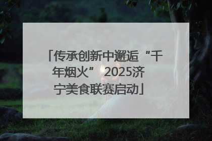 传承创新中邂逅“千年烟火” 2025济宁美食联赛启动