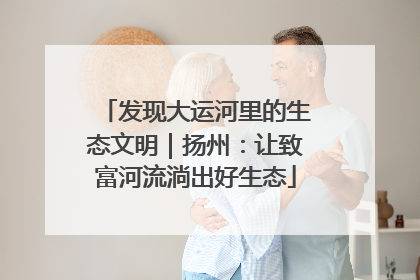 发现大运河里的生态文明｜扬州：让致富河流淌出好生态