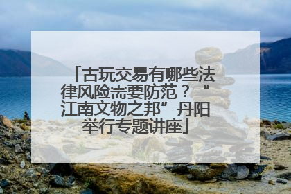 古玩交易有哪些法律风险需要防范？“江南文物之邦”丹阳举行专题讲座