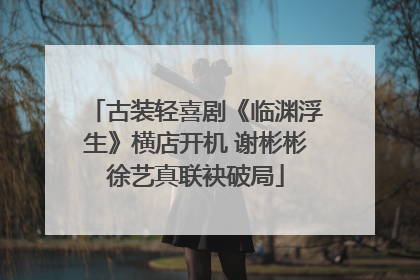 古装轻喜剧《临渊浮生》横店开机 谢彬彬徐艺真联袂破局