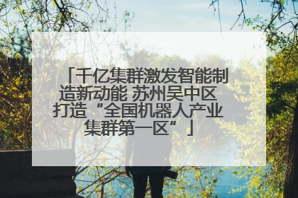 千亿集群激发智能制造新动能 苏州吴中区打造“全国机器人产业集群第一区”