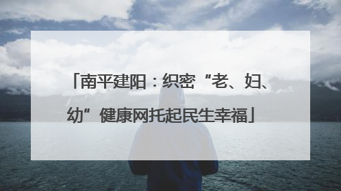 南平建阳：织密“老、妇、幼”健康网托起民生幸福