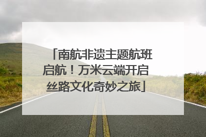 南航非遗主题航班启航！万米云端开启丝路文化奇妙之旅