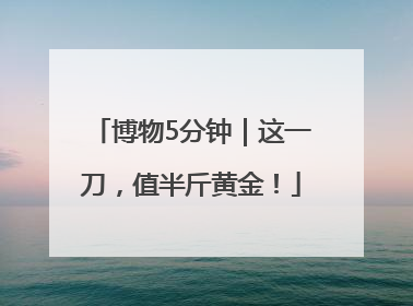 博物5分钟｜这一刀，值半斤黄金！