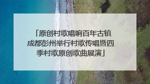 原创村歌唱响百年古镇 成都彭州举行村歌传唱暨四季村歌原创歌曲展演