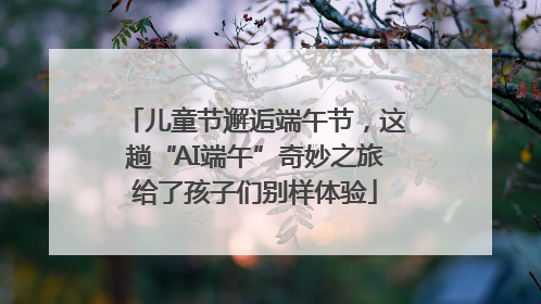 儿童节邂逅端午节，这趟“AI端午”奇妙之旅给了孩子们别样体验