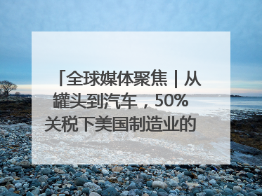 全球媒体聚焦｜从罐头到汽车，50%关税下美国制造业的“生死劫”