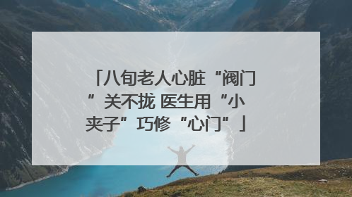八旬老人心脏“阀门”关不拢 医生用“小夹子”巧修“心门”