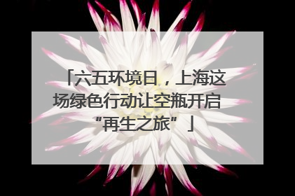 六五环境日，上海这场绿色行动让空瓶开启 “再生之旅”