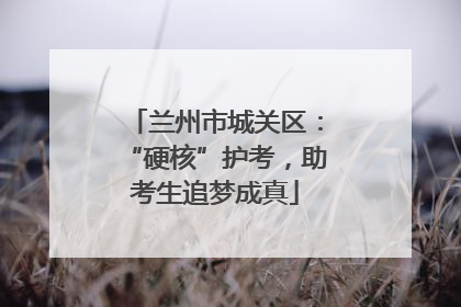 兰州市城关区：“硬核”护考，助考生追梦成真