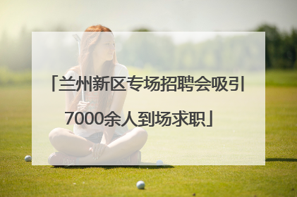 兰州新区专场招聘会吸引7000余人到场求职