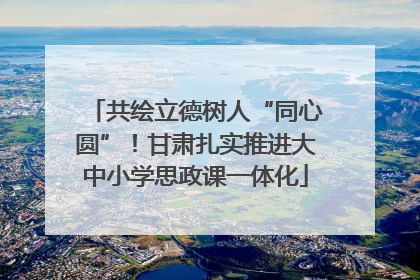 共绘立德树人“同心圆”！甘肃扎实推进大中小学思政课一体化