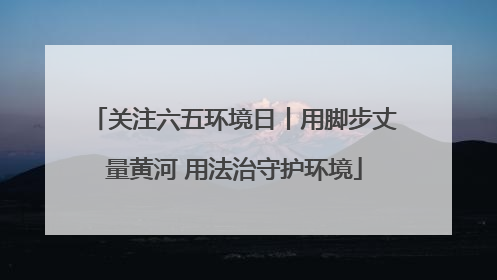 关注六五环境日丨用脚步丈量黄河 用法治守护环境