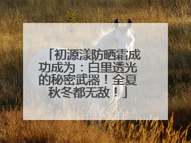 初源漾防晒霜成功成为：白里透光的秘密武器！全夏秋冬都无敌！