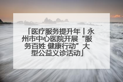 医疗服务提升年丨永州市中心医院开展“服务百姓 健康行动”大型公益义诊活动