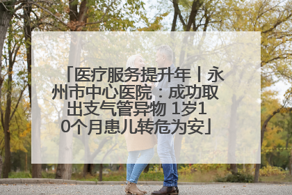 医疗服务提升年丨永州市中心医院：成功取出支气管异物 1岁10个月患儿转危为安
