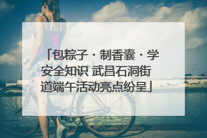 包粽子・制香囊・学安全知识 武昌石洞街道端午活动亮点纷呈