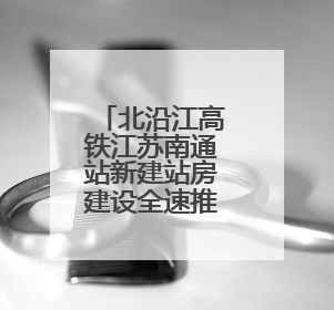 北沿江高铁江苏南通站新建站房建设全速推进