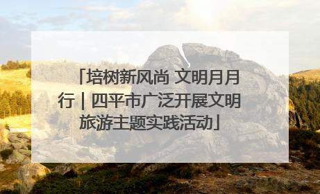 培树新风尚 文明月月行｜四平市广泛开展文明旅游主题实践活动