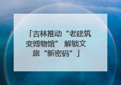 吉林推动“老建筑变博物馆” 解锁文旅“新密码”