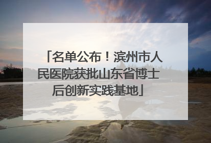 名单公布！滨州市人民医院获批山东省博士后创新实践基地