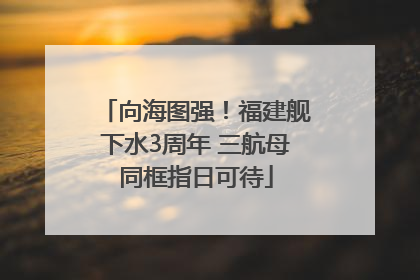 向海图强！福建舰下水3周年 三航母同框指日可待