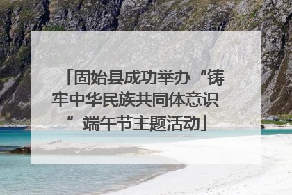 固始县成功举办“铸牢中华民族共同体意识”端午节主题活动
