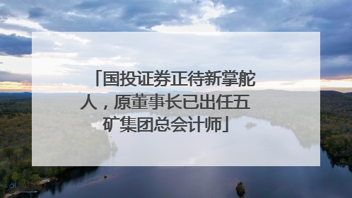 国投证券正待新掌舵人，原董事长已出任五矿集团总会计师