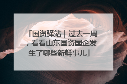 国资驿站｜过去一周，看看山东国资国企发生了哪些新鲜事儿