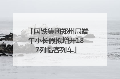 国铁集团郑州局端午小长假拟增开187列临客列车