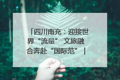 四川南充：迎接世界“流量” 文旅融合奔赴“国际范”｜话锦绣·说安逸