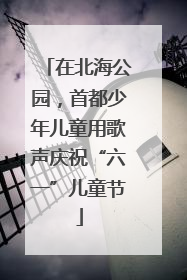 在北海公园，首都少年儿童用歌声庆祝“六一”儿童节