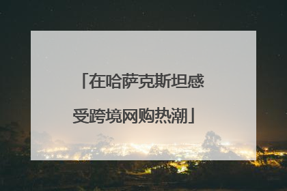 在哈萨克斯坦感受跨境网购热潮
