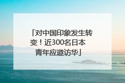 对中国印象发生转变！近300名日本青年应邀访华