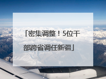 密集调整！5位干部跨省调任新疆