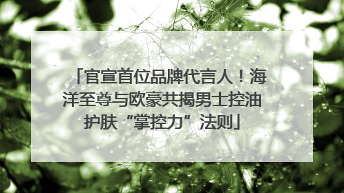 官宣首位品牌代言人！海洋至尊与欧豪共揭男士控油护肤“掌控力”法则