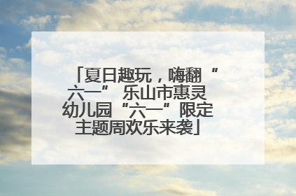 夏日趣玩，嗨翻“六一” 乐山市惠灵幼儿园“六一”限定主题周欢乐来袭