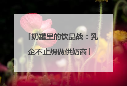 奶罐里的饮品战：乳企不止想做供奶商