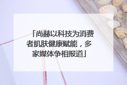 尚赫以科技为消费者肌肤健康赋能，多家媒体争相报道