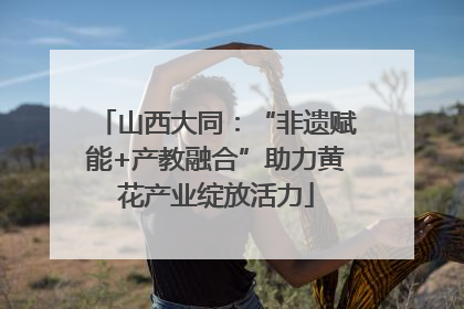 山西大同：“非遗赋能+产教融合”助力黄花产业绽放活力