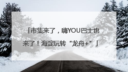 市集来了，嗨YOU巴士也来了！海淀玩转“龙舟+”