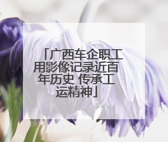 广西车企职工用影像记录近百年历史 传承工运精神