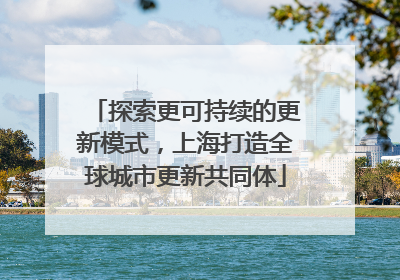 探索更可持续的更新模式，上海打造全球城市更新共同体