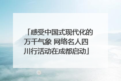 感受中国式现代化的万千气象 网络名人四川行活动在成都启动