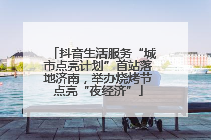 抖音生活服务“城市点亮计划”首站落地济南，举办烧烤节点亮“夜经济”