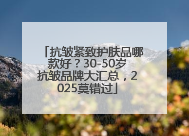 抗皱紧致护肤品哪款好？30-50岁抗皱品牌大汇总，2025莫错过