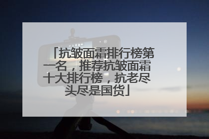抗皱面霜排行榜第一名，推荐抗皱面霜十大排行榜，抗老尽头尽是国货